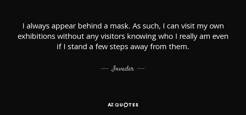 I always appear behind a mask. As such, I can visit my own exhibitions without any visitors knowing who I really am even if I stand a few steps away from them. - Invader