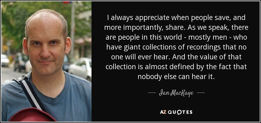 I always appreciate when people save, and more importantly, share. As we speak, there are people in this world - mostly men - who have giant collections of recordings that no one will ever hear. And the value of that collection is almost defined by the fact that nobody else can hear it. - Ian MacKaye