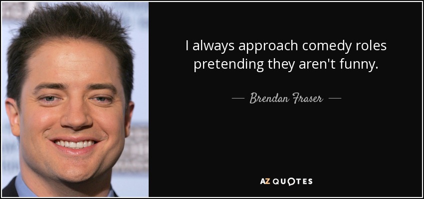 I always approach comedy roles pretending they aren't funny. - Brendan Fraser
