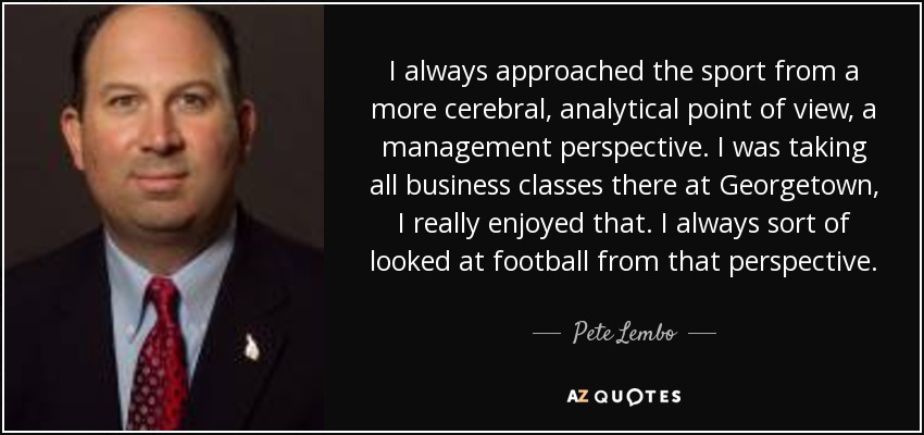 I always approached the sport from a more cerebral, analytical point of view, a management perspective. I was taking all business classes there at Georgetown, I really enjoyed that. I always sort of looked at football from that perspective. - Pete Lembo