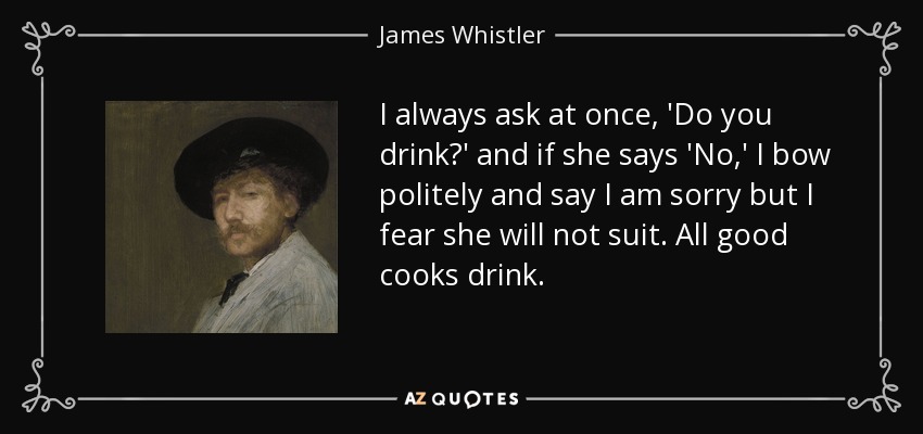 I always ask at once, 'Do you drink?' and if she says 'No,' I bow politely and say I am sorry but I fear she will not suit. All good cooks drink. - James Whistler