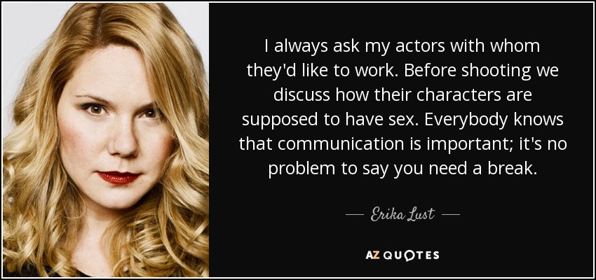I always ask my actors with whom they'd like to work. Before shooting we discuss how their characters are supposed to have sex. Everybody knows that communication is important; it's no problem to say you need a break. - Erika Lust