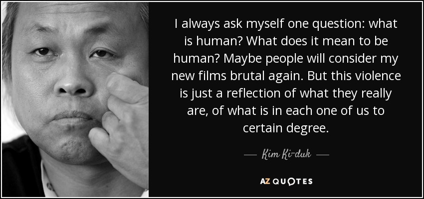I always ask myself one question: what is human? What does it mean to be human? Maybe people will consider my new films brutal again. But this violence is just a reflection of what they really are, of what is in each one of us to certain degree. - Kim Ki-duk