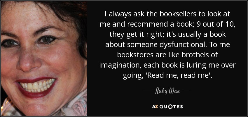 I always ask the booksellers to look at me and recommend a book; 9 out of 10, they get it right; it’s usually a book about someone dysfunctional. To me bookstores are like brothels of imagination, each book is luring me over going, 'Read me, read me'. - Ruby Wax