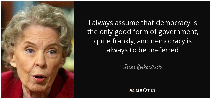 I always assume that democracy is the only good form of government, quite frankly, and democracy is always to be preferred - Jeane Kirkpatrick