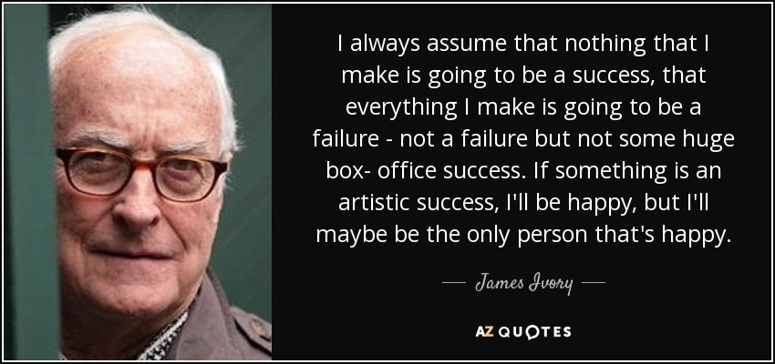 I always assume that nothing that I make is going to be a success, that everything I make is going to be a failure - not a failure but not some huge box- office success. If something is an artistic success, I'll be happy, but I'll maybe be the only person that's happy. - James Ivory