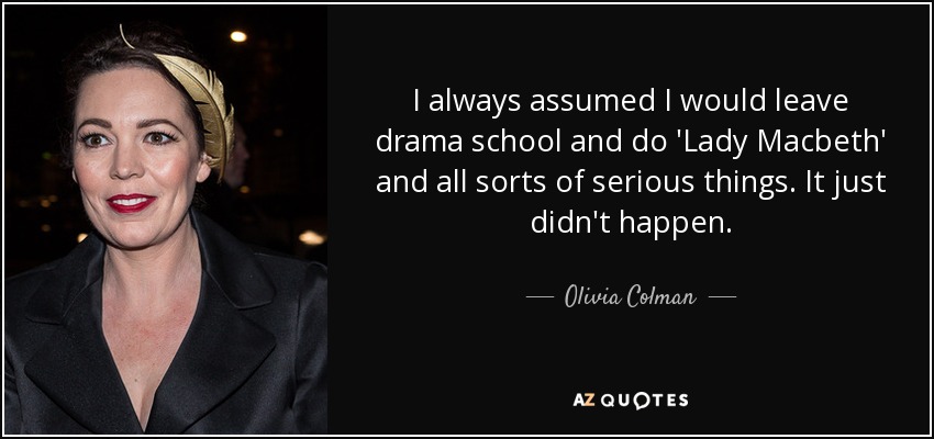 I always assumed I would leave drama school and do 'Lady Macbeth' and all sorts of serious things. It just didn't happen. - Olivia Colman