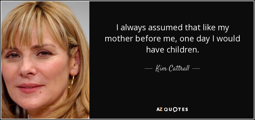 I always assumed that like my mother before me, one day I would have children. - Kim Cattrall