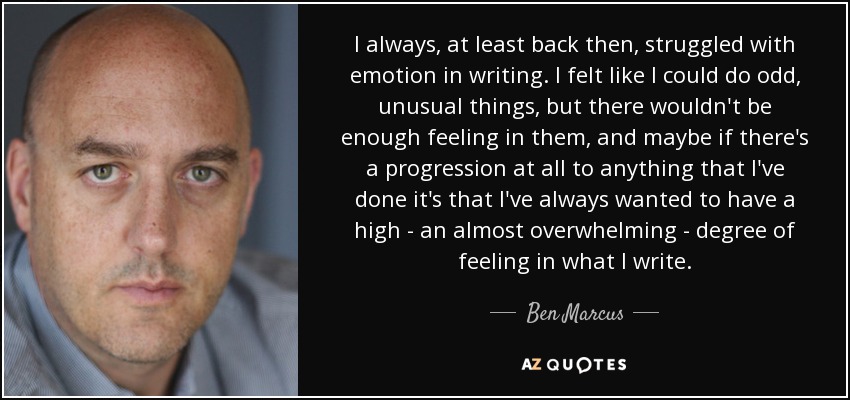 I always, at least back then, struggled with emotion in writing. I felt like I could do odd, unusual things, but there wouldn't be enough feeling in them, and maybe if there's a progression at all to anything that I've done it's that I've always wanted to have a high - an almost overwhelming - degree of feeling in what I write. - Ben Marcus