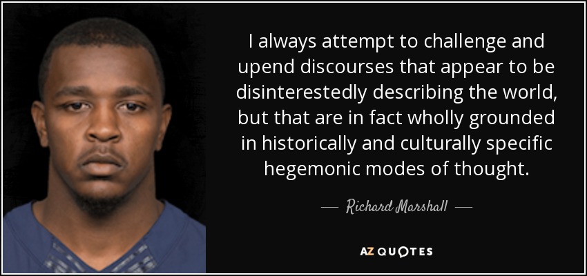 I always attempt to challenge and upend discourses that appear to be disinterestedly describing the world, but that are in fact wholly grounded in historically and culturally specific hegemonic modes of thought. - Richard Marshall
