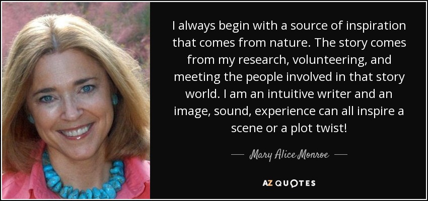 I always begin with a source of inspiration that comes from nature. The story comes from my research, volunteering, and meeting the people involved in that story world. I am an intuitive writer and an image, sound, experience can all inspire a scene or a plot twist! - Mary Alice Monroe