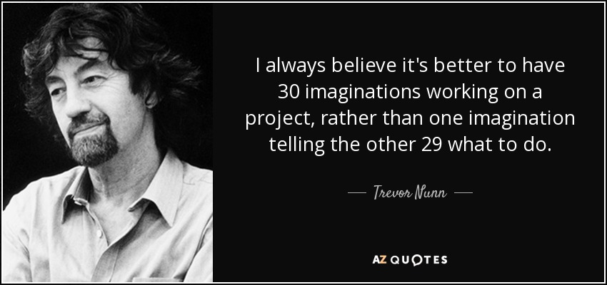 I always believe it's better to have 30 imaginations working on a project, rather than one imagination telling the other 29 what to do. - Trevor Nunn