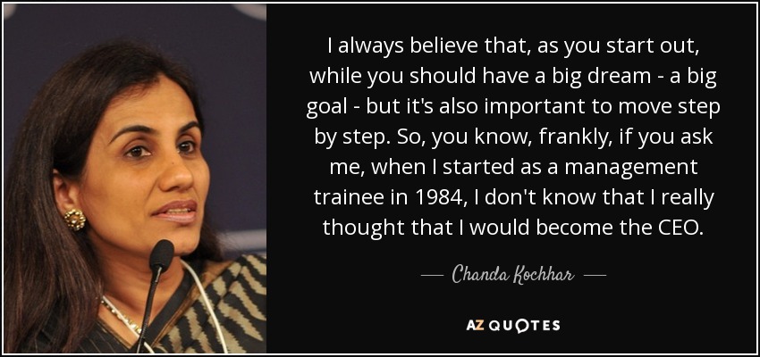 I always believe that, as you start out, while you should have a big dream - a big goal - but it's also important to move step by step. So, you know, frankly, if you ask me, when I started as a management trainee in 1984, I don't know that I really thought that I would become the CEO. - Chanda Kochhar