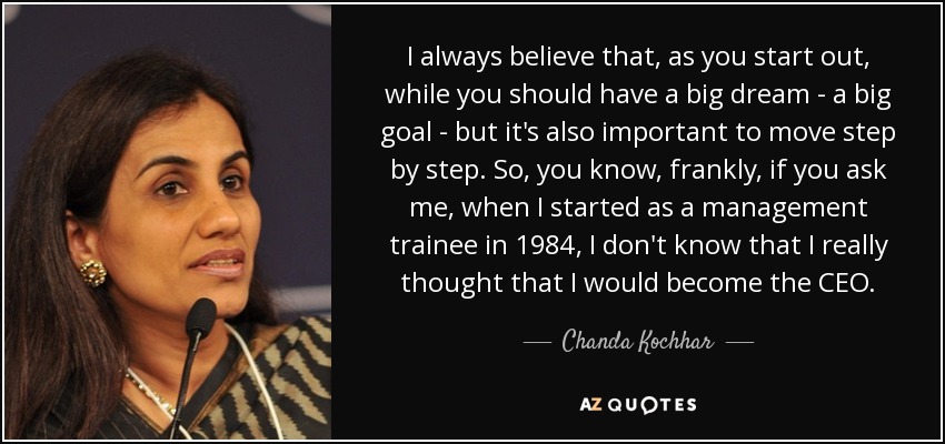 I always believe that, as you start out, while you should have a big dream - a big goal - but it's also important to move step by step. So, you know, frankly, if you ask me, when I started as a management trainee in 1984, I don't know that I really thought that I would become the CEO. - Chanda Kochhar