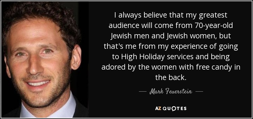I always believe that my greatest audience will come from 70-year-old Jewish men and Jewish women, but that's me from my experience of going to High Holiday services and being adored by the women with free candy in the back. - Mark Feuerstein