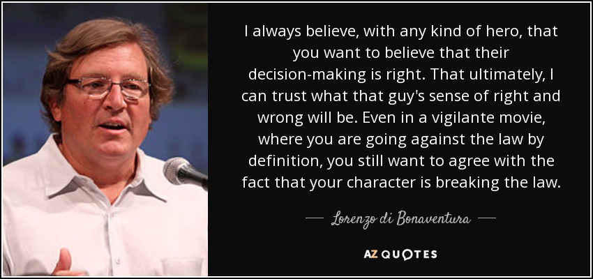 I always believe, with any kind of hero, that you want to believe that their decision-making is right. That ultimately, I can trust what that guy's sense of right and wrong will be. Even in a vigilante movie, where you are going against the law by definition, you still want to agree with the fact that your character is breaking the law. - Lorenzo di Bonaventura