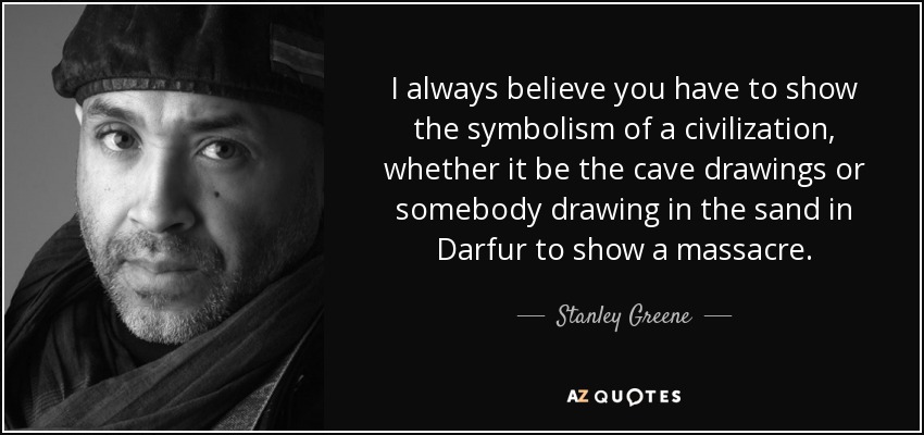 I always believe you have to show the symbolism of a civilization, whether it be the cave drawings or somebody drawing in the sand in Darfur to show a massacre. - Stanley Greene