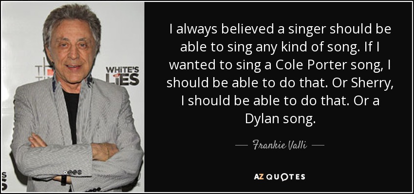 I always believed a singer should be able to sing any kind of song. If I wanted to sing a Cole Porter song, I should be able to do that. Or Sherry, I should be able to do that. Or a Dylan song. - Frankie Valli