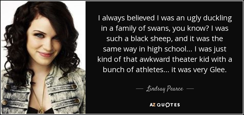 I always believed I was an ugly duckling in a family of swans, you know? I was such a black sheep, and it was the same way in high school... I was just kind of that awkward theater kid with a bunch of athletes... it was very Glee. - Lindsay Pearce