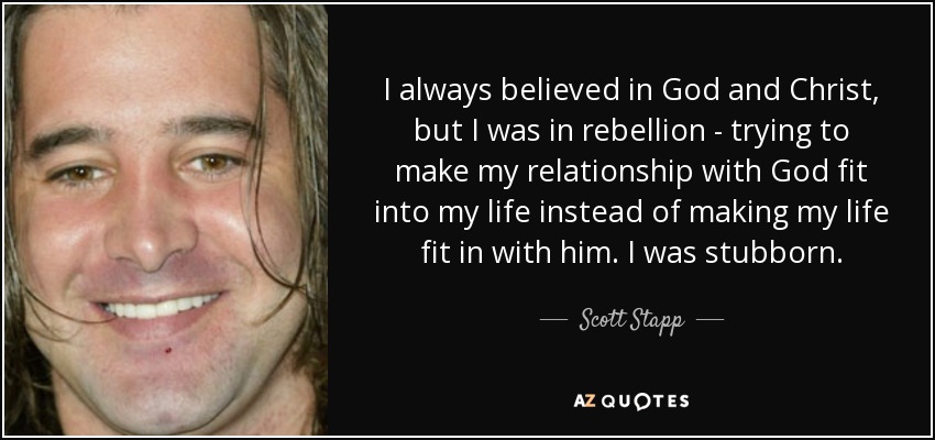 I always believed in God and Christ, but I was in rebellion - trying to make my relationship with God fit into my life instead of making my life fit in with him. I was stubborn. - Scott Stapp