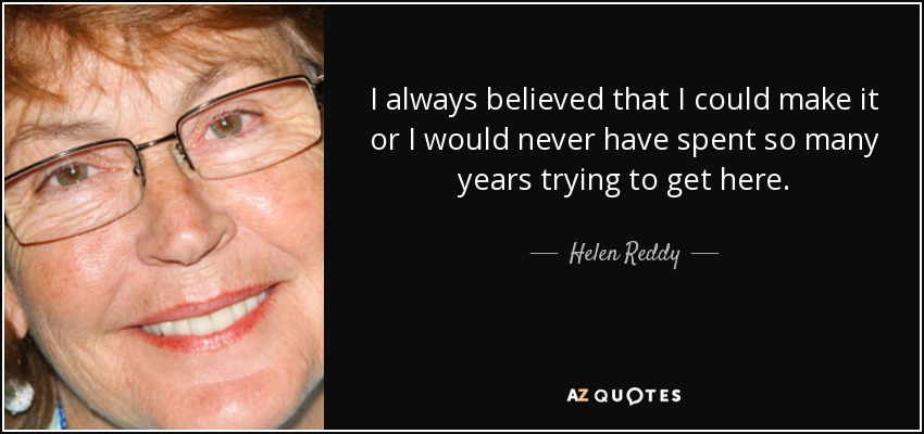 I always believed that I could make it or I would never have spent so many years trying to get here. - Helen Reddy