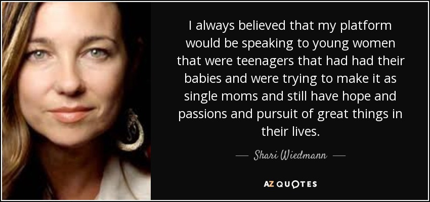 I always believed that my platform would be speaking to young women that were teenagers that had had their babies and were trying to make it as single moms and still have hope and passions and pursuit of great things in their lives. - Shari Wiedmann