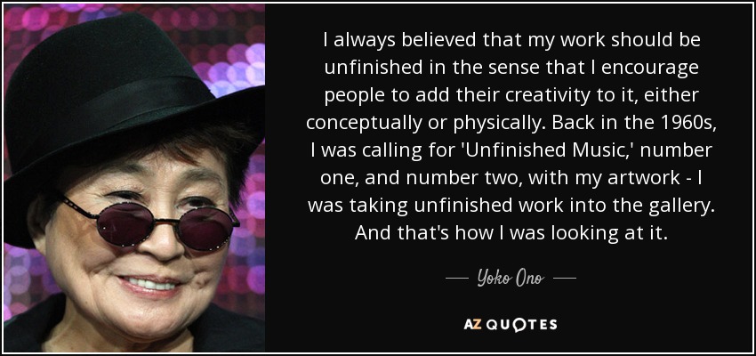 I always believed that my work should be unfinished in the sense that I encourage people to add their creativity to it, either conceptually or physically. Back in the 1960s, I was calling for 'Unfinished Music,' number one, and number two, with my artwork - I was taking unfinished work into the gallery. And that's how I was looking at it. - Yoko Ono