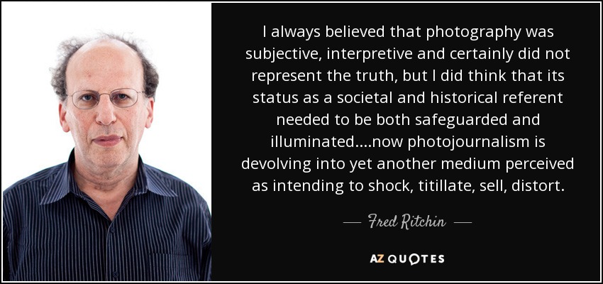 I always believed that photography was subjective, interpretive and certainly did not represent the truth, but I did think that its status as a societal and historical referent needed to be both safeguarded and illuminated....now photojournalism is devolving into yet another medium perceived as intending to shock, titillate, sell, distort. - Fred Ritchin