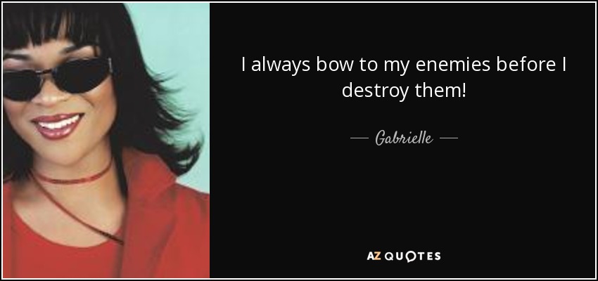 I always bow to my enemies before I destroy them! - Gabrielle