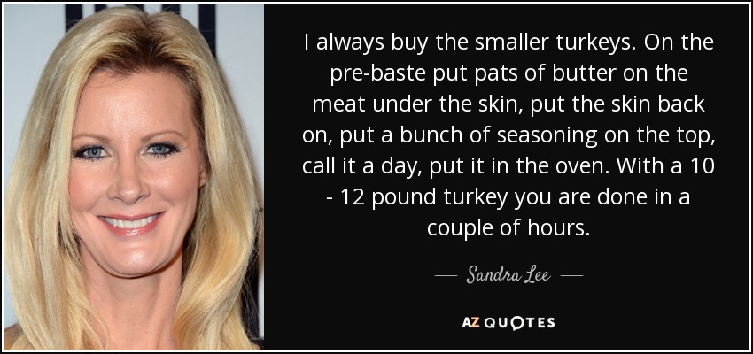 I always buy the smaller turkeys. On the pre-baste put pats of butter on the meat under the skin, put the skin back on, put a bunch of seasoning on the top, call it a day, put it in the oven. With a 10 - 12 pound turkey you are done in a couple of hours. - Sandra Lee