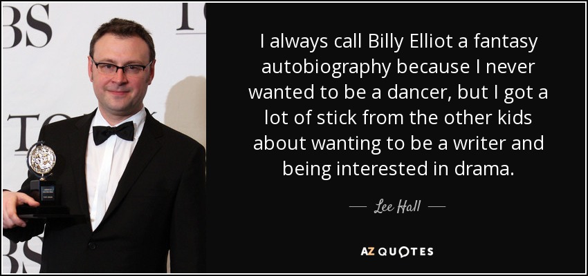 I always call Billy Elliot a fantasy autobiography because I never wanted to be a dancer, but I got a lot of stick from the other kids about wanting to be a writer and being interested in drama. - Lee Hall