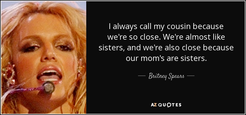 I always call my cousin because we're so close. We're almost like sisters, and we're also close because our mom's are sisters. - Britney Spears
