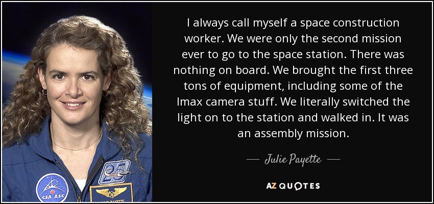 I always call myself a space construction worker. We were only the second mission ever to go to the space station. There was nothing on board. We brought the first three tons of equipment, including some of the Imax camera stuff. We literally switched the light on to the station and walked in. It was an assembly mission. - Julie Payette