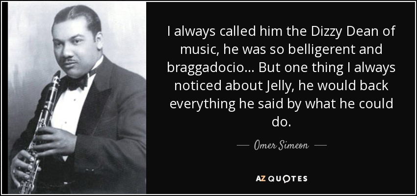 I always called him the Dizzy Dean of music, he was so belligerent and braggadocio... But one thing I always noticed about Jelly, he would back everything he said by what he could do. - Omer Simeon