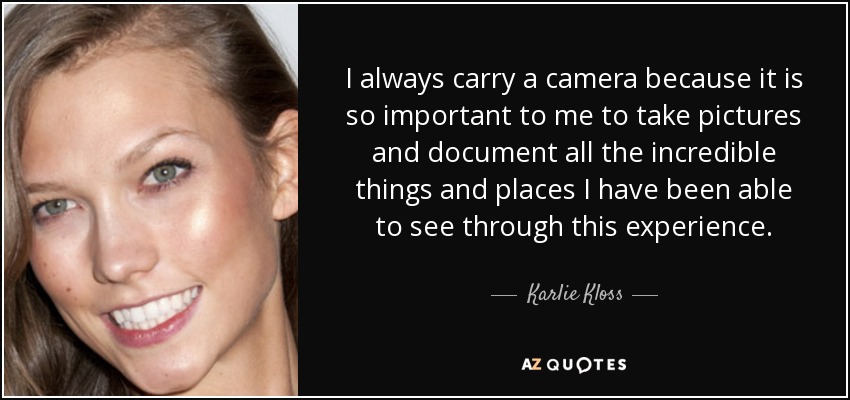 I always carry a camera because it is so important to me to take pictures and document all the incredible things and places I have been able to see through this experience. - Karlie Kloss