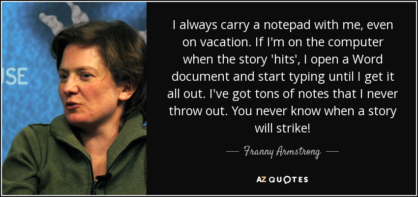 I always carry a notepad with me, even on vacation. If I'm on the computer when the story 'hits', I open a Word document and start typing until I get it all out. I've got tons of notes that I never throw out. You never know when a story will strike! - Franny Armstrong