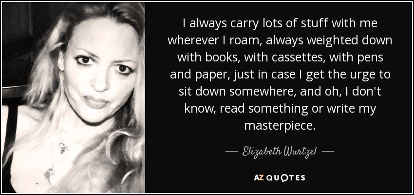 I always carry lots of stuff with me wherever I roam, always weighted down with books, with cassettes, with pens and paper, just in case I get the urge to sit down somewhere, and oh, I don't know, read something or write my masterpiece. - Elizabeth Wurtzel