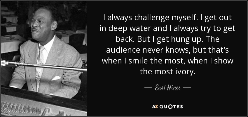 I always challenge myself. I get out in deep water and I always try to get back. But I get hung up. The audience never knows, but that's when I smile the most, when I show the most ivory. - Earl Hines