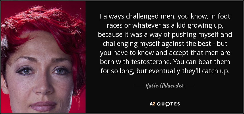 I always challenged men, you know, in foot races or whatever as a kid growing up, because it was a way of pushing myself and challenging myself against the best - but you have to know and accept that men are born with testosterone. You can beat them for so long, but eventually they’ll catch up. - Katie Uhlaender