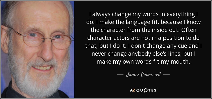 I always change my words in everything I do. I make the language fit, because I know the character from the inside out. Often character actors are not in a position to do that, but I do it. I don't change any cue and I never change anybody else's lines, but I make my own words fit my mouth. - James Cromwell
