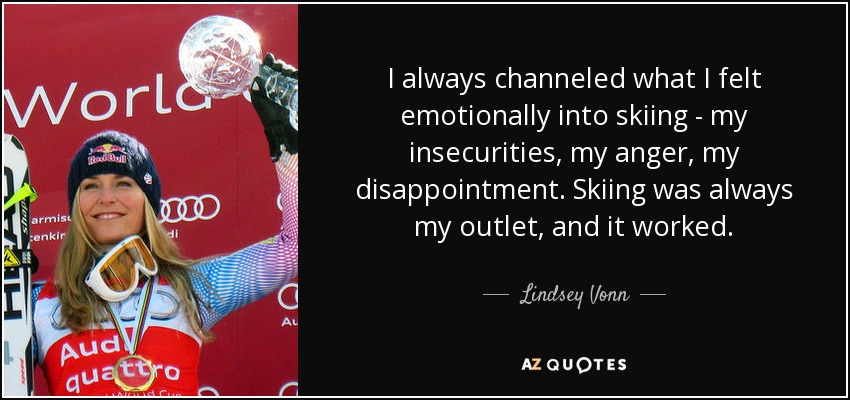 I always channeled what I felt emotionally into skiing - my insecurities, my anger, my disappointment. Skiing was always my outlet, and it worked. - Lindsey Vonn