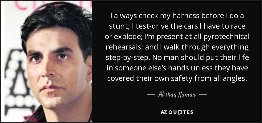 I always check my harness before I do a stunt; I test-drive the cars I have to race or explode; I'm present at all pyrotechnical rehearsals; and I walk through everything step-by-step. No man should put their life in someone else's hands unless they have covered their own safety from all angles. - Akshay Kumar