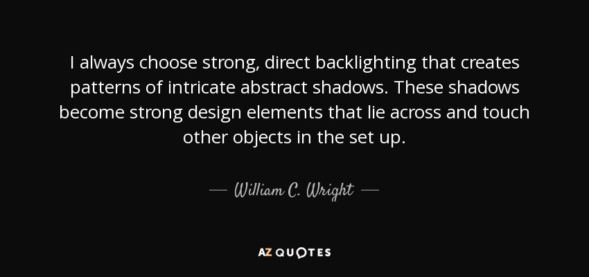 I always choose strong, direct backlighting that creates patterns of intricate abstract shadows. These shadows become strong design elements that lie across and touch other objects in the set up. - William C. Wright