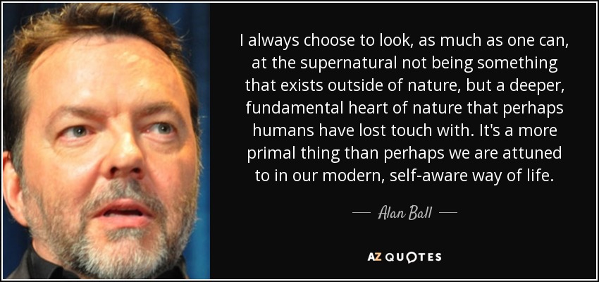 I always choose to look, as much as one can, at the supernatural not being something that exists outside of nature, but a deeper, fundamental heart of nature that perhaps humans have lost touch with. It's a more primal thing than perhaps we are attuned to in our modern, self-aware way of life. - Alan Ball
