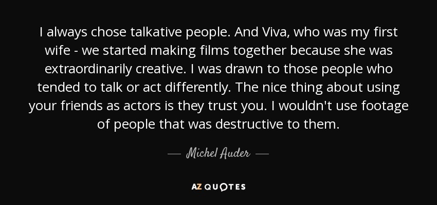 I always chose talkative people. And Viva, who was my first wife - we started making films together because she was extraordinarily creative. I was drawn to those people who tended to talk or act differently. The nice thing about using your friends as actors is they trust you. I wouldn't use footage of people that was destructive to them. - Michel Auder