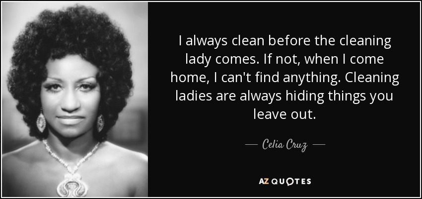 I always clean before the cleaning lady comes. If not, when I come home, I can't find anything. Cleaning ladies are always hiding things you leave out. - Celia Cruz