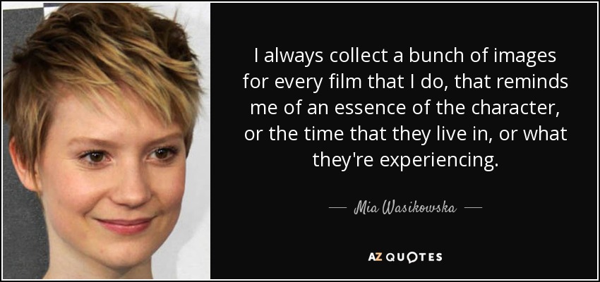 I always collect a bunch of images for every film that I do, that reminds me of an essence of the character, or the time that they live in, or what they're experiencing. - Mia Wasikowska