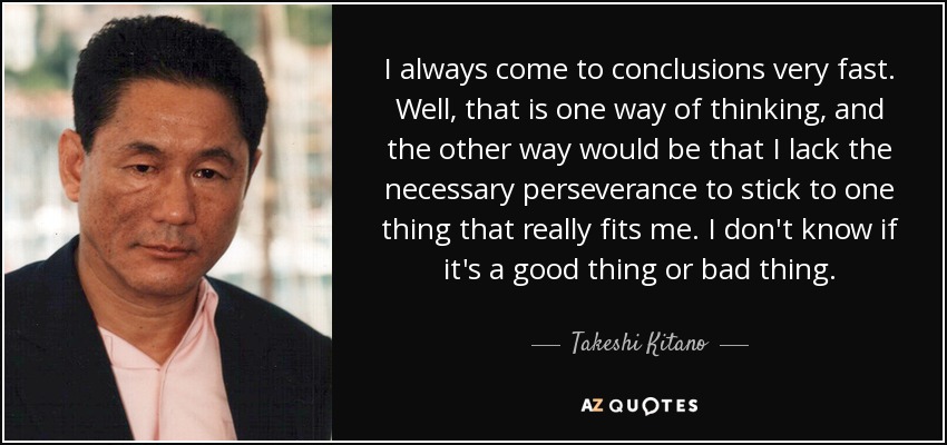 I always come to conclusions very fast. Well, that is one way of thinking, and the other way would be that I lack the necessary perseverance to stick to one thing that really fits me. I don't know if it's a good thing or bad thing. - Takeshi Kitano