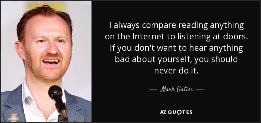 I always compare reading anything on the Internet to listening at doors. If you don't want to hear anything bad about yourself, you should never do it. - Mark Gatiss