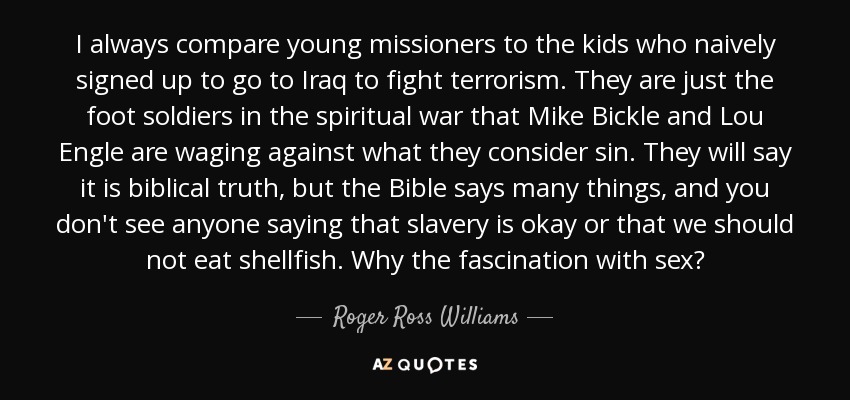 I always compare young missioners to the kids who naively signed up to go to Iraq to fight terrorism. They are just the foot soldiers in the spiritual war that Mike Bickle and Lou Engle are waging against what they consider sin. They will say it is biblical truth, but the Bible says many things, and you don't see anyone saying that slavery is okay or that we should not eat shellfish. Why the fascination with sex? - Roger Ross Williams